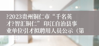 ?2023贵州铜仁市“千名英才?智汇铜仁” 印江自治县事业单位引才拟聘用人员公示（第一批）
