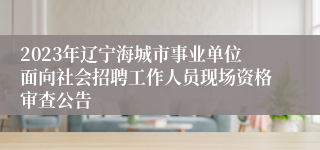 2023年辽宁海城市事业单位面向社会招聘工作人员现场资格审查公告