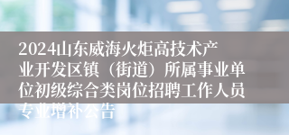 2024山东威海火炬高技术产业开发区镇（街道）所属事业单位初级综合类岗位招聘工作人员专业增补公告