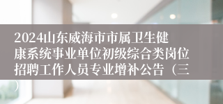 2024山东威海市市属卫生健康系统事业单位初级综合类岗位招聘工作人员专业增补公告（三）