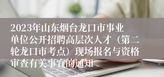 2023年山东烟台龙口市事业单位公开招聘高层次人才（第二轮龙口市考点）现场报名与资格审查有关事宜的通知