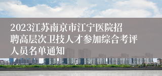 2023江苏南京市江宁医院招聘高层次卫技人才参加综合考评人员名单通知