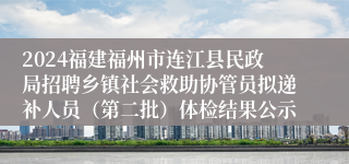 2024福建福州市连江县民政局招聘乡镇社会救助协管员拟递补人员（第二批）体检结果公示