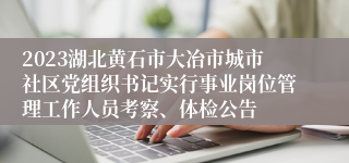 2023湖北黄石市大冶市城市社区党组织书记实行事业岗位管理工作人员考察、体检公告