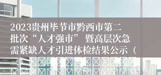 2023贵州毕节市黔西市第二批次“人才强市” 暨高层次急需紧缺人才引进体检结果公示（三）																																											20