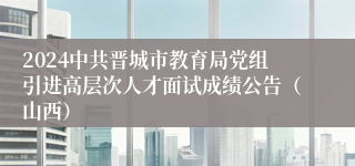 2024中共晋城市教育局党组引进高层次人才面试成绩公告（山西）