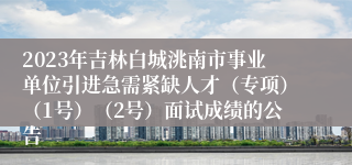 2023年吉林白城洮南市事业单位引进急需紧缺人才（专项）（1号）（2号）面试成绩的公告