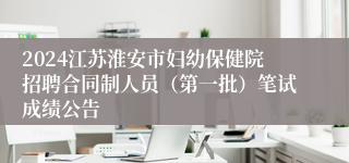 2024江苏淮安市妇幼保健院招聘合同制人员（第一批）笔试成绩公告