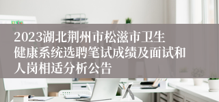 2023湖北荆州市松滋市卫生健康系统选聘笔试成绩及面试和人岗相适分析公告