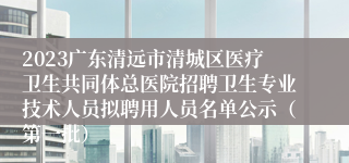 2023广东清远市清城区医疗卫生共同体总医院招聘卫生专业技术人员拟聘用人员名单公示（第一批）