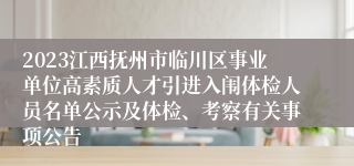 2023江西抚州市临川区事业单位高素质人才引进入闱体检人员名单公示及体检、考察有关事项公告