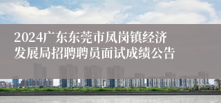 2024广东东莞市凤岗镇经济发展局招聘聘员面试成绩公告