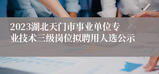 2023湖北天门市事业单位专业技术三级岗位拟聘用人选公示