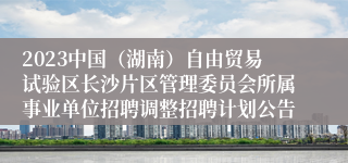 2023中国（湖南）自由贸易试验区长沙片区管理委员会所属事业单位招聘调整招聘计划公告