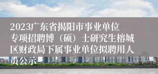 2023广东省揭阳市事业单位专项招聘博（硕）士研究生榕城区财政局下属事业单位拟聘用人员公示