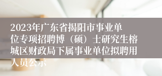 2023年广东省揭阳市事业单位专项招聘博（硕）士研究生榕城区财政局下属事业单位拟聘用人员公示