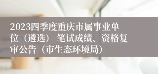 2023四季度重庆市属事业单位（遴选） 笔试成绩、资格复审公告（市生态环境局）