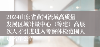 2024山东省黄河流域高质量发展区域计量中心（筹建）高层次人才引进进入考察体检范围人员名单公告