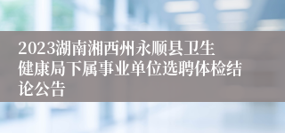 2023湖南湘西州永顺县卫生健康局下属事业单位选聘体检结论公告