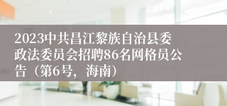 2023中共昌江黎族自治县委政法委员会招聘86名网格员公告（第6号，海南）