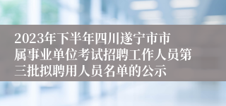 2023年下半年四川遂宁市市属事业单位考试招聘工作人员第三批拟聘用人员名单的公示