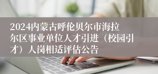 2024内蒙古呼伦贝尔市海拉尔区事业单位人才引进（校园引才）人岗相适评估公告