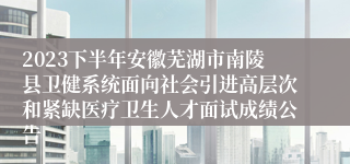 2023下半年安徽芜湖市南陵县卫健系统面向社会引进高层次和紧缺医疗卫生人才面试成绩公告