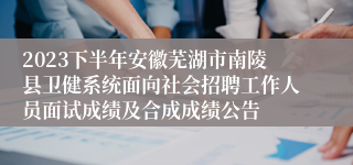 2023下半年安徽芜湖市南陵县卫健系统面向社会招聘工作人员面试成绩及合成成绩公告