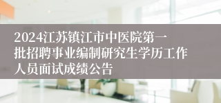 2024江苏镇江市中医院第一批招聘事业编制研究生学历工作人员面试成绩公告