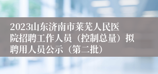 2023山东济南市莱芜人民医院招聘工作人员（控制总量）拟聘用人员公示（第二批）