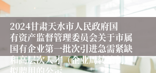 2024甘肃天水市人民政府国有资产监督管理委员会关于市属国有企业第一批次引进急需紧缺和高层次人才（企业周转编制）拟聘用的公示