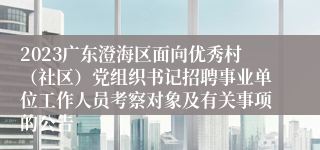 2023广东澄海区面向优秀村（社区）党组织书记招聘事业单位工作人员考察对象及有关事项的公告