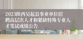 2023陕西吴起县事业单位招聘高层次人才和紧缺特殊专业人才笔试成绩公告