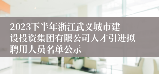 2023下半年浙江武义城市建设投资集团有限公司人才引进拟聘用人员名单公示