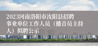 2023河南洛阳市汝阳县招聘事业单位工作人员（播音员主持人）拟聘公示