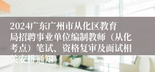 2024广东广州市从化区教育局招聘事业单位编制教师（从化考点）笔试、资格复审及面试相关安排通知