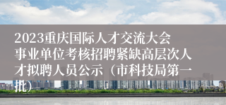 2023重庆国际人才交流大会事业单位考核招聘紧缺高层次人才拟聘人员公示（市科技局第一批）