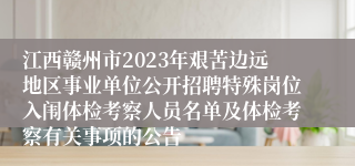 江西赣州市2023年艰苦边远地区事业单位公开招聘特殊岗位入闱体检考察人员名单及体检考察有关事项的公告