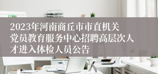 2023年河南商丘市市直机关党员教育服务中心招聘高层次人才进入体检人员公告