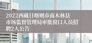 2022西藏日喀则市南木林县市场监督管理局审批窗口人员招聘2人公告