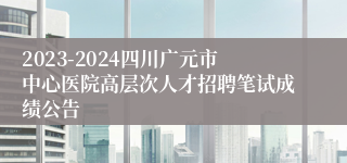 2023-2024四川广元市中心医院高层次人才招聘笔试成绩公告