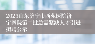 2023山东济宁市西苑医院济宁医院第二批急需紧缺人才引进拟聘公示