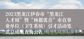 2023黑龙江伊春市“黑龙江人才周”暨“林都优青”市直事业单位（卫生系统）引才活动笔试总成绩查询公告