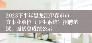 2023下半年黑龙江伊春市市直事业单位（卫生系统）招聘笔试、面试总成绩公示