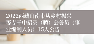 2022西藏山南市从乡村振兴等专干中招录（聘）公务员（事业编制人员）15人公告