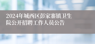 2024年城西区彭家寨镇卫生院公开招聘工作人员公告