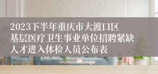 2023下半年重庆市大渡口区基层医疗卫生事业单位招聘紧缺人才进入体检人员公布表