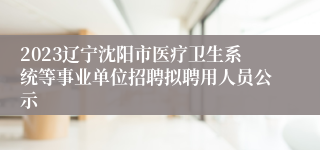 2023辽宁沈阳市医疗卫生系统等事业单位招聘拟聘用人员公示