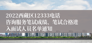 2022西藏区12333电话咨询服务笔试成绩、笔试合格进入面试人员名单通知