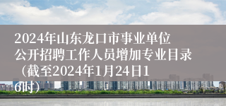 2024年山东龙口市事业单位公开招聘工作人员增加专业目录（截至2024年1月24日16时）